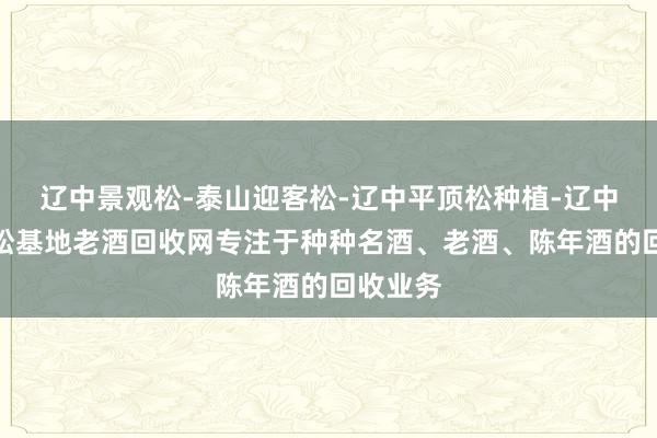 辽中景观松-泰山迎客松-辽中平顶松种植-辽中造型黑松基地老酒回收网专注于种种名酒、老酒、陈年酒的回收业务
